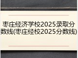 枣庄经济学校2025录取分数线(枣庄经校2025分数线)