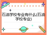 石油学校专业有什么(石油学校专业)