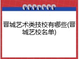 晋城艺术类技校有哪些(晋城艺校名单)