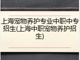 上海宠物养护专业中职中专招生(上海中职宠物养护招生)