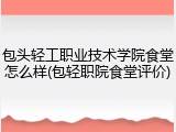 包头轻工职业技术学院食堂怎么样(包轻职院食堂评价)