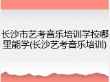 长沙市艺考音乐培训学校哪里能学(长沙艺考音乐培训)