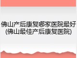 佛山产后康复哪家医院最好(佛山最佳产后康复医院)