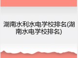 湖南水利水电学校排名(湖南水电学校排名)