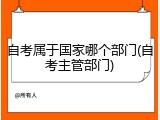 自考属于国家哪个部门(自考主管部门)
