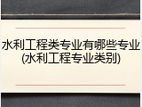 水利工程类专业有哪些专业(水利工程专业类别)