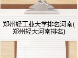 郑州轻工业大学排名河南(郑州轻大河南排名)