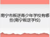 南宁市叛逆青少年学校有哪些(南宁叛逆学校)