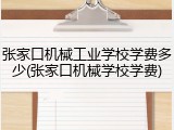 张家口机械工业学校学费多少(张家口机械学校学费)