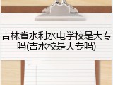 吉林省水利水电学校是大专吗(吉水校是大专吗)