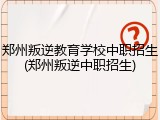 郑州叛逆教育学校中职招生(郑州叛逆中职招生)