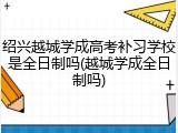 绍兴越城学成高考补习学校是全日制吗(越城学成全日制吗)