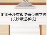 湖南长沙有叛逆青少年学校(长沙叛逆学校)