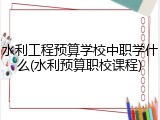 水利工程预算学校中职学什么(水利预算职校课程)