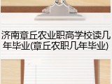 济南章丘农业职高学校读几年毕业(章丘农职几年毕业)