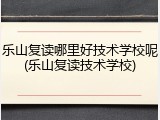 乐山复读哪里好技术学校呢(乐山复读技术学校)