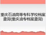 重庆石油高等专科学校档案查询(重庆油专档案查询)