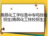 南昌化工学校是中专吗技校招生(南昌化工技校招生)
