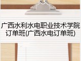 广西水利水电职业技术学院订单班(广西水电订单班)