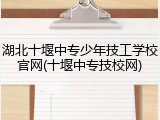 湖北十堰中专少年技工学校官网(十堰中专技校网)