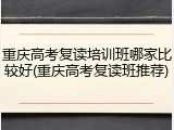 重庆高考复读培训班哪家比较好(重庆高考复读班推荐)