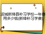 运城新绛县补习学校一年费用多少钱(新绛补习学费)