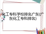 化工专科学校排名广东(广东化工专科排名)