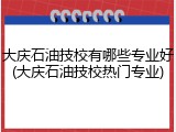 大庆石油技校有哪些专业好(大庆石油技校热门专业)