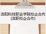 洛阳科技职业学院校企合作(洛职校企合作)