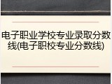 电子职业学校专业录取分数线(电子职校专业分数线)