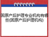 固原产后护理专业机构有哪些(固原产后护理机构)