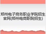 郑州电子商务职业学院招生官网(郑州电商职院招生)