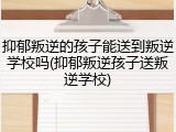 抑郁叛逆的孩子能送到叛逆学校吗(抑郁叛逆孩子送叛逆学校)
