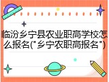 临汾乡宁县农业职高学校怎么报名("乡宁农职高报名")
