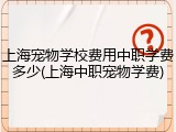 上海宠物学校费用中职学费多少(上海中职宠物学费)