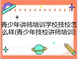 青少年讲师培训学校技校怎么样(青少年技校讲师培训)