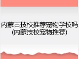 内蒙古技校推荐宠物学校吗(内蒙技校宠物推荐)