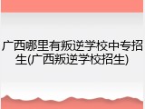 广西哪里有叛逆学校中专招生(广西叛逆学校招生)