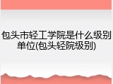 包头市轻工学院是什么级别单位(包头轻院级别)