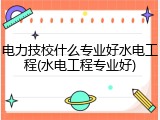 电力技校什么专业好水电工程(水电工程专业好)