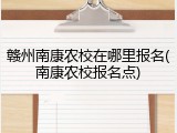 赣州南康农校在哪里报名(南康农校报名点)