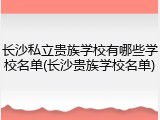 长沙私立贵族学校有哪些学校名单(长沙贵族学校名单)