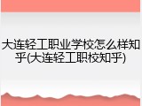 大连轻工职业学校怎么样知乎(大连轻工职校知乎)