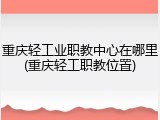 重庆轻工业职教中心在哪里(重庆轻工职教位置)