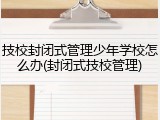 技校封闭式管理少年学校怎么办(封闭式技校管理)