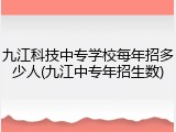 九江科技中专学校每年招多少人(九江中专年招生数)