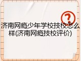 济南网瘾少年学校技校怎么样(济南网瘾技校评价)