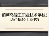 葫芦岛轻工职业技术学校(葫芦岛轻工职校)