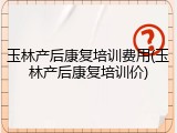 玉林产后康复培训费用(玉林产后康复培训价)