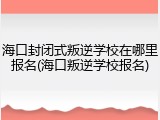 海口封闭式叛逆学校在哪里报名(海口叛逆学校报名)